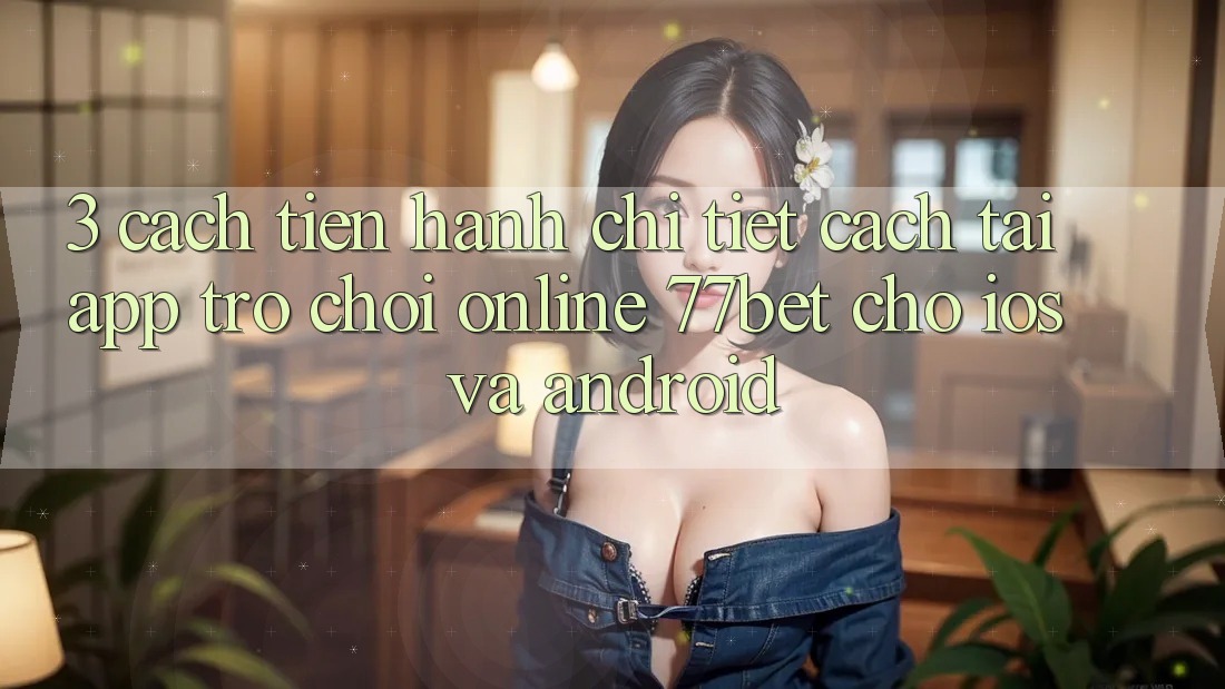 3. Cách tiến hành Chi Tiết Cách Tải App Trò chơi Online 77bet Cho iOS và Android 3. Cách tiến hành Chi Tiết Cách Tải App Trò chơi Online 77bet Cho iOS và Android