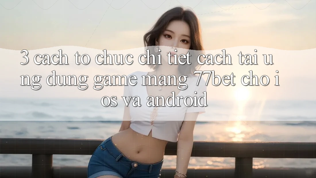 3. Cách tổ chức Chi Tiết Cách Tải Ứng Dụng Game mạng 77bet Cho iOS và Android 3. Cách tổ chức Chi Tiết Cách Tải Ứng Dụng Game mạng 77bet Cho iOS và Android