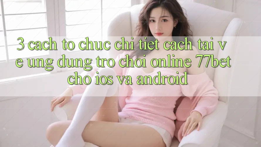 3. Cách tổ chức Chi Tiết Cách Tải về Ứng Dụng Trò chơi Online 77bet Cho iOS và Android 3. Cách tổ chức Chi Tiết Cách Tải về Ứng Dụng Trò chơi Online 77bet Cho iOS và Android