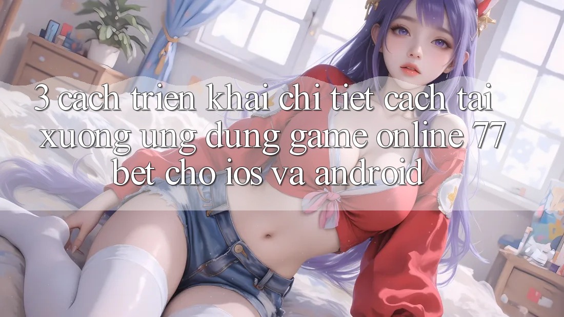 3. Cách triển khai Chi Tiết Cách Tải xuống Ứng Dụng Game Online 77bet Cho iOS và Android