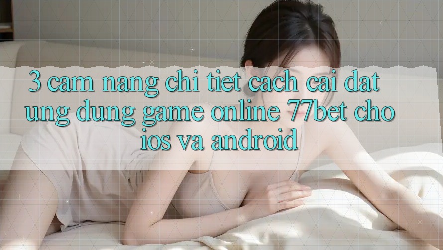 3. Cẩm nang Chi Tiết Cách Cài đặt Ứng Dụng Game Online 77bet Cho iOS và Android 3. Cẩm nang Chi Tiết Cách Cài đặt Ứng Dụng Game Online 77bet Cho iOS và Android