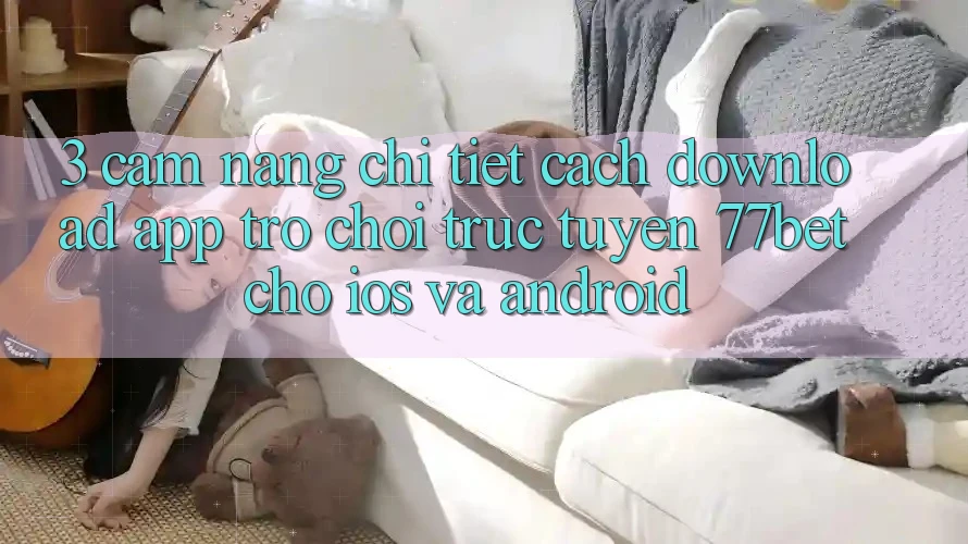 3. Cẩm nang Chi Tiết Cách Download App Trò chơi trực tuyến 77bet Cho iOS và Android 3. Cẩm nang Chi Tiết Cách Download App Trò chơi trực tuyến 77bet Cho iOS và Android
