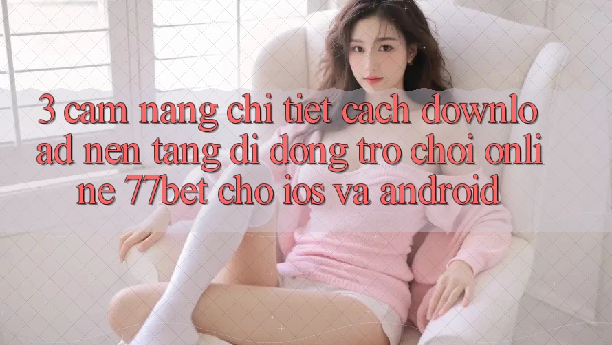 3. Cẩm nang Chi Tiết Cách Download Nền tảng di động Trò chơi Online 77bet Cho iOS và Android 3. Cẩm nang Chi Tiết Cách Download Nền tảng di động Trò chơi Online 77bet Cho iOS và Android