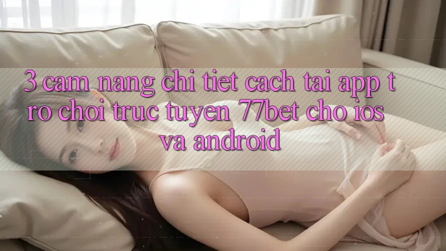 3. Cẩm nang Chi Tiết Cách Tải App Trò chơi trực tuyến 77bet Cho iOS và Android 3. Cẩm nang Chi Tiết Cách Tải App Trò chơi trực tuyến 77bet Cho iOS và Android