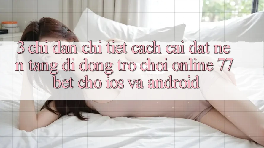 3. Chỉ dẫn Chi Tiết Cách Cài đặt Nền tảng di động Trò chơi Online 77bet Cho iOS và Android