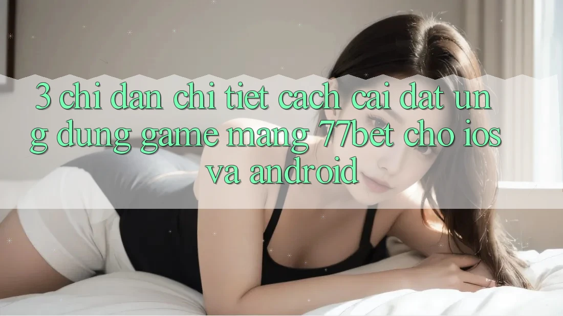 3. Chỉ dẫn Chi Tiết Cách Cài đặt Ứng Dụng Game mạng 77bet Cho iOS và Android 3. Chỉ dẫn Chi Tiết Cách Cài đặt Ứng Dụng Game mạng 77bet Cho iOS và Android