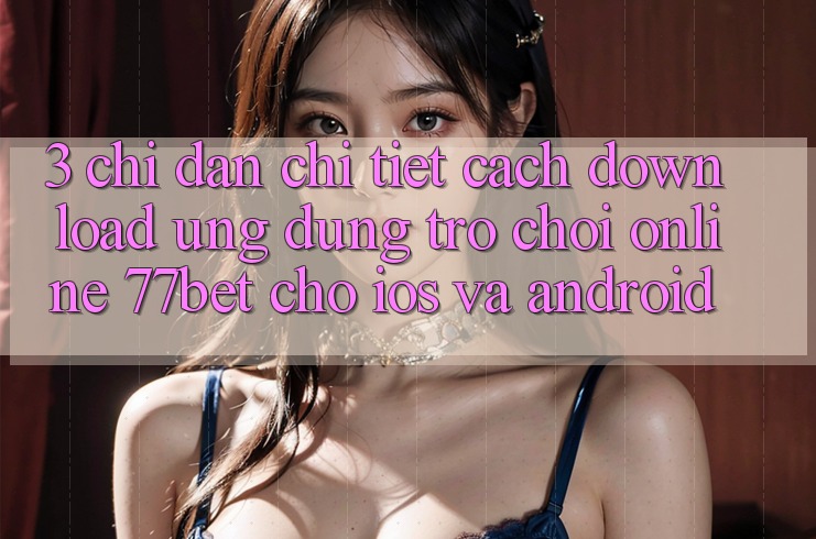 3. Chỉ dẫn Chi Tiết Cách Download Ứng Dụng Trò chơi Online 77bet Cho iOS và Android 3. Chỉ dẫn Chi Tiết Cách Download Ứng Dụng Trò chơi Online 77bet Cho iOS và Android