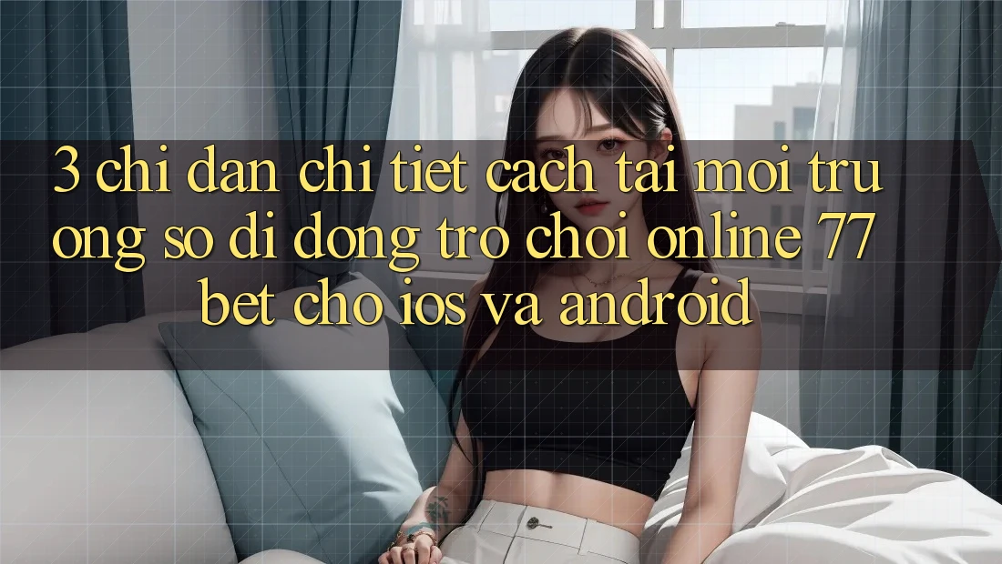 3. Chỉ dẫn Chi Tiết Cách Tải Môi trường số di động Trò chơi Online 77bet Cho iOS và Android 3. Chỉ dẫn Chi Tiết Cách Tải Môi trường số di động Trò chơi Online 77bet Cho iOS và Android