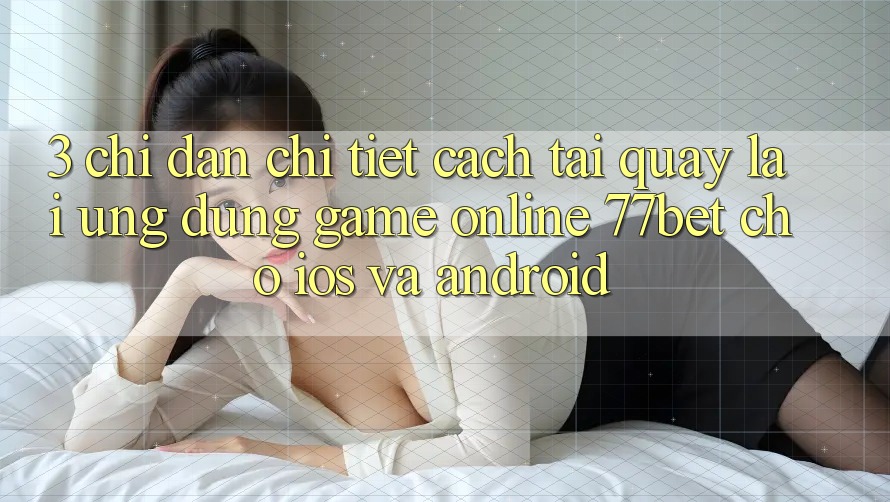 3. Chỉ dẫn Chi Tiết Cách Tải quay lại Ứng Dụng Game Online 77bet Cho iOS và Android 3. Chỉ dẫn Chi Tiết Cách Tải quay lại Ứng Dụng Game Online 77bet Cho iOS và Android