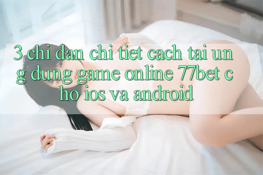 3. Chỉ dẫn Chi Tiết Cách Tải Ứng Dụng Game Online 77bet Cho iOS và Android 3. Chỉ dẫn Chi Tiết Cách Tải Ứng Dụng Game Online 77bet Cho iOS và Android