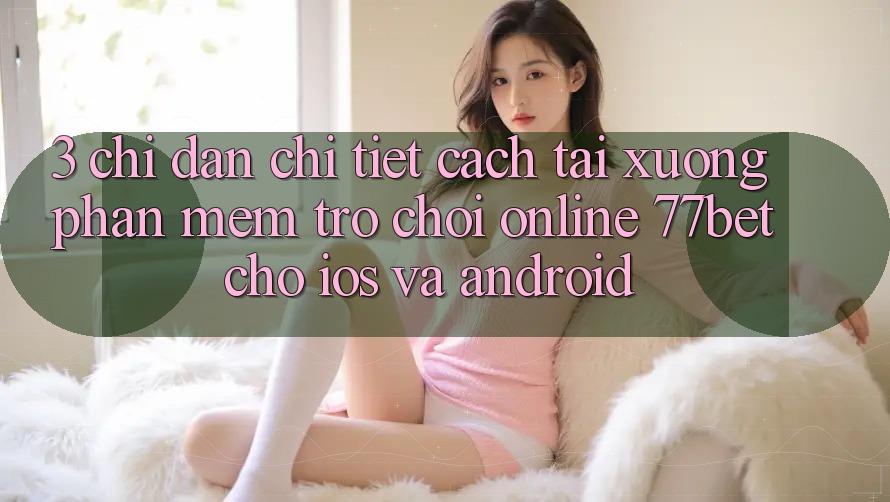 3. Chỉ dẫn Chi Tiết Cách Tải xuống Phần mềm Trò chơi Online 77bet Cho iOS và Android