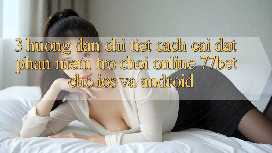 3. Hướng Dẫn Chi Tiết Cách Cài đặt Phần mềm Trò chơi Online 77bet Cho iOS và Android 3. Hướng Dẫn Chi Tiết Cách Cài đặt Phần mềm Trò chơi Online 77bet Cho iOS và Android