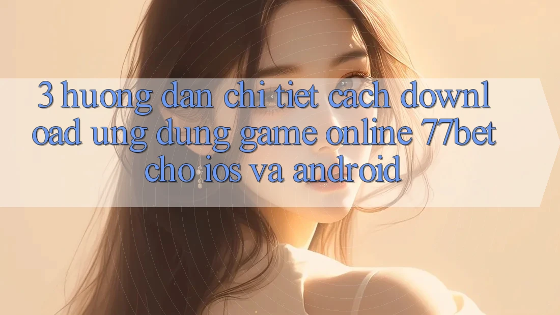 3. Hướng Dẫn Chi Tiết Cách Download Ứng Dụng Game Online 77bet Cho iOS và Android 3. Hướng Dẫn Chi Tiết Cách Download Ứng Dụng Game Online 77bet Cho iOS và Android