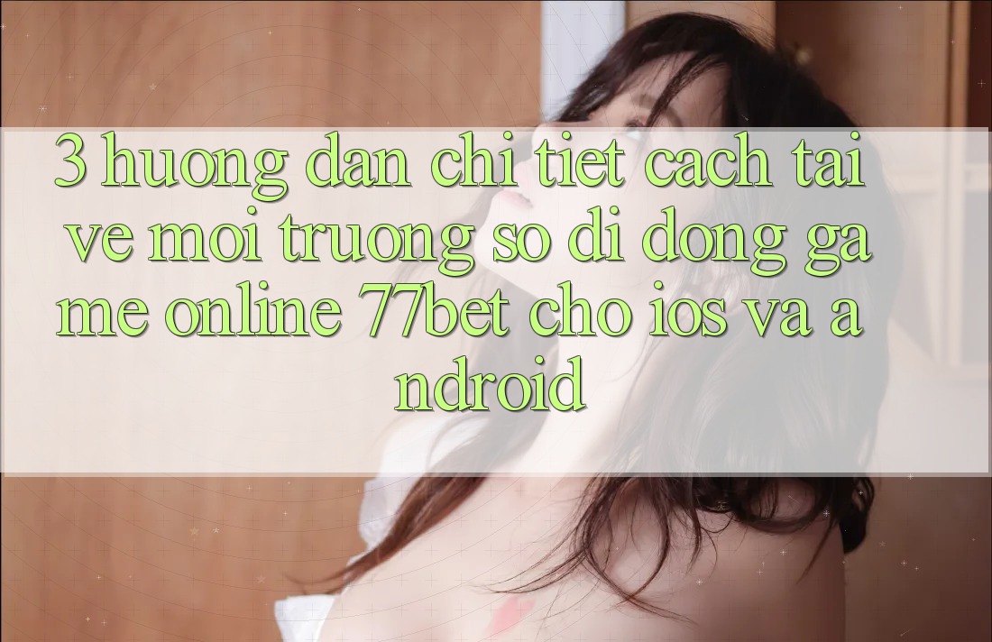 3. Hướng Dẫn Chi Tiết Cách Tải về Môi trường số di động Game Online 77bet Cho iOS và Android 3. Hướng Dẫn Chi Tiết Cách Tải về Môi trường số di động Game Online 77bet Cho iOS và Android