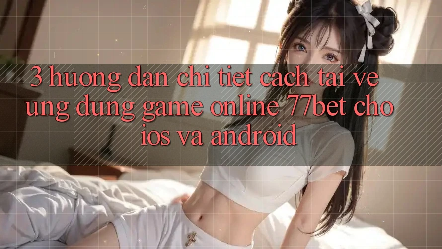 3. Hướng Dẫn Chi Tiết Cách Tải về Ứng Dụng Game Online 77bet Cho iOS và Android 3. Hướng Dẫn Chi Tiết Cách Tải về Ứng Dụng Game Online 77bet Cho iOS và Android