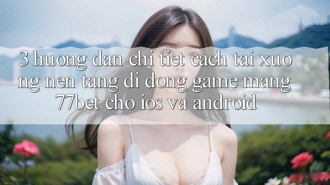 3. Hướng Dẫn Chi Tiết Cách Tải xuống Nền tảng di động Game mạng 77bet Cho iOS và Android