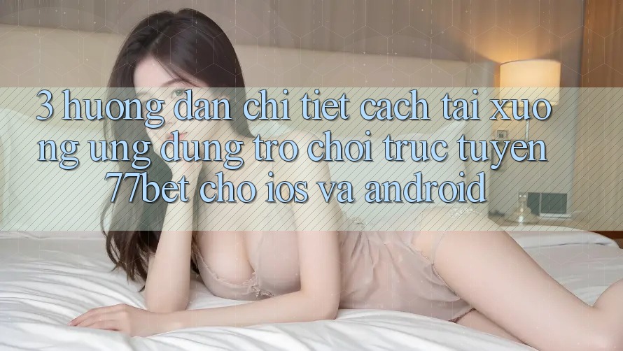 3. Hướng dẫn Chi Tiết Cách Tải xuống Ứng Dụng Trò chơi trực tuyến 77bet Cho iOS và Android 3. Hướng dẫn Chi Tiết Cách Tải xuống Ứng Dụng Trò chơi trực tuyến 77bet Cho iOS và Android