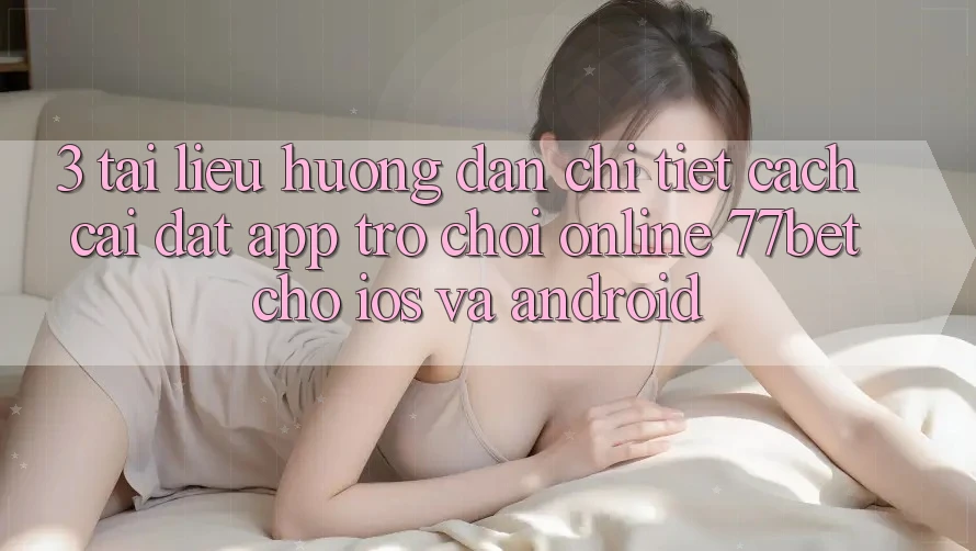 3. Tài liệu hướng dẫn Chi Tiết Cách Cài đặt App Trò chơi Online 77bet Cho iOS và Android 3. Tài liệu hướng dẫn Chi Tiết Cách Cài đặt App Trò chơi Online 77bet Cho iOS và Android