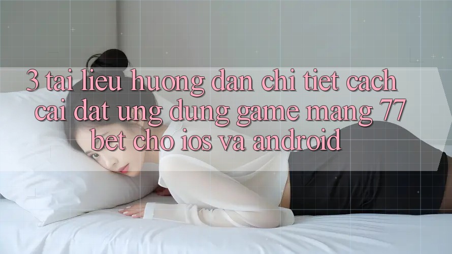 3. Tài liệu hướng dẫn Chi Tiết Cách Cài đặt Ứng Dụng Game mạng 77bet Cho iOS và Android