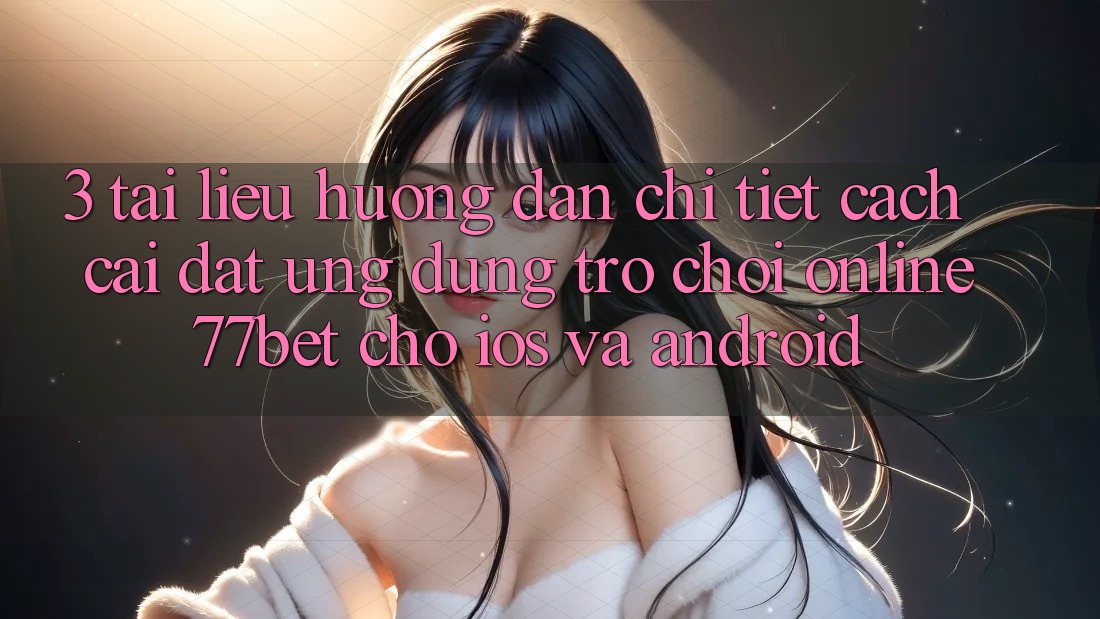 3. Tài liệu hướng dẫn Chi Tiết Cách Cài đặt Ứng Dụng Trò chơi Online 77bet Cho iOS và Android