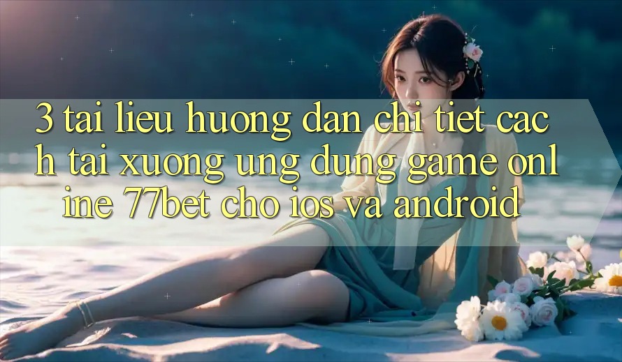 3. Tài liệu hướng dẫn Chi Tiết Cách Tải xuống Ứng Dụng Game Online 77bet Cho iOS và Android