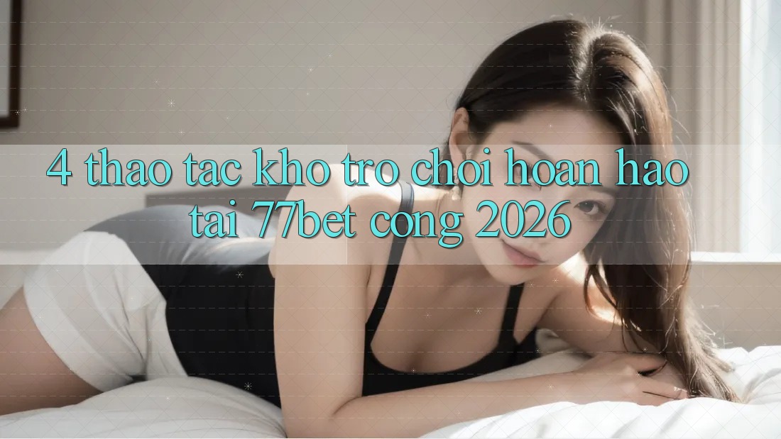 4. Thao tác Kho Trò chơi Hoàn hảo Tại 77bet - Cổng 2026