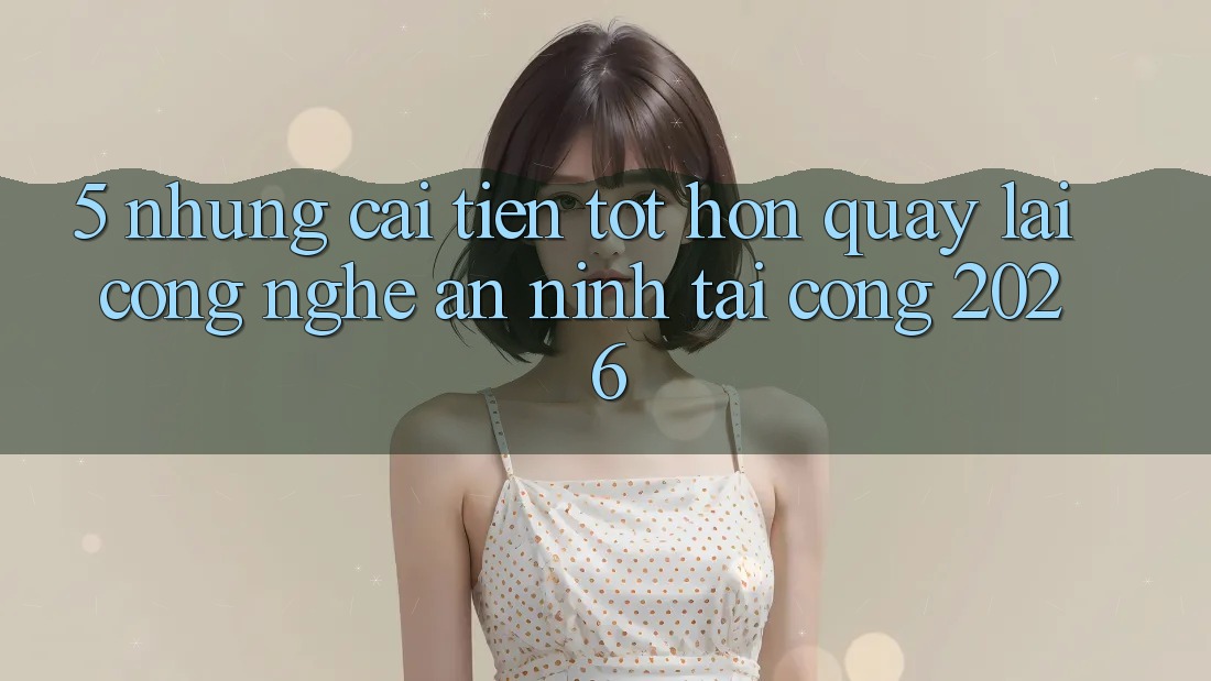 5. Những Cải Tiến Tốt hơn Quay lại Công Nghệ An ninh Tại Cổng 2026