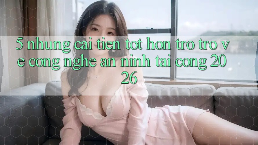 5. Những Cải Tiến Tốt hơn Trở trở về Công Nghệ An ninh Tại Cổng 2026