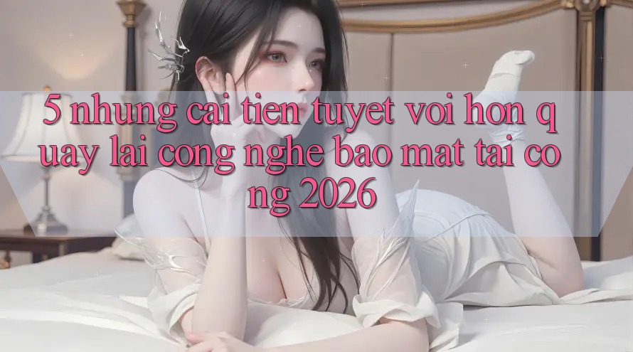 5. Những Cải Tiến Tuyệt vời hơn Quay lại Công Nghệ Bảo Mật Tại Cổng 2026