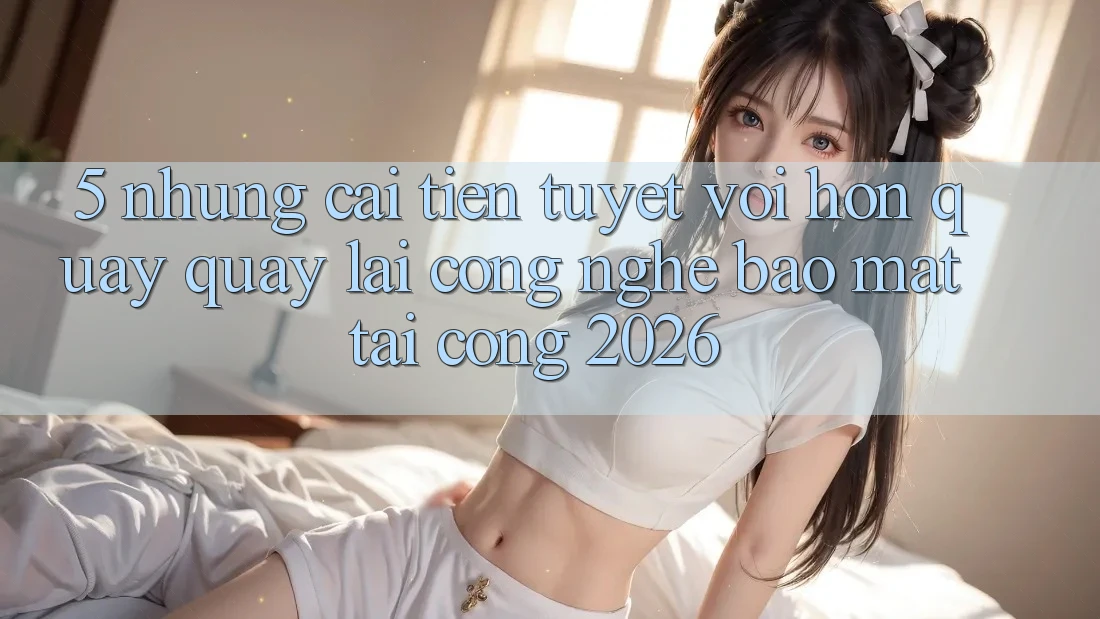 5. Những Cải Tiến Tuyệt vời hơn Quay quay lại Công Nghệ Bảo Mật Tại Cổng 2026