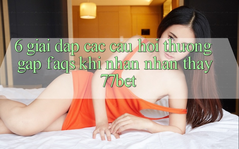 6. Giải Đáp Các Câu Hỏi Thường Gặp (FAQs) Khi Nhận nhận thấy 77bet 6. Giải Đáp Các Câu Hỏi Thường Gặp (FAQs) Khi Nhận nhận thấy 77bet