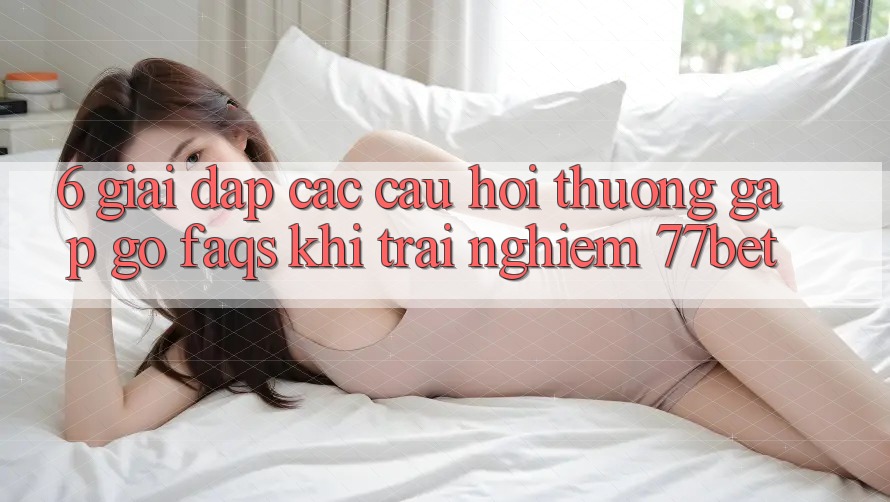 6. Giải Đáp Các Câu Hỏi Thường Gặp gỡ (FAQs) Khi Trải nghiệm 77bet