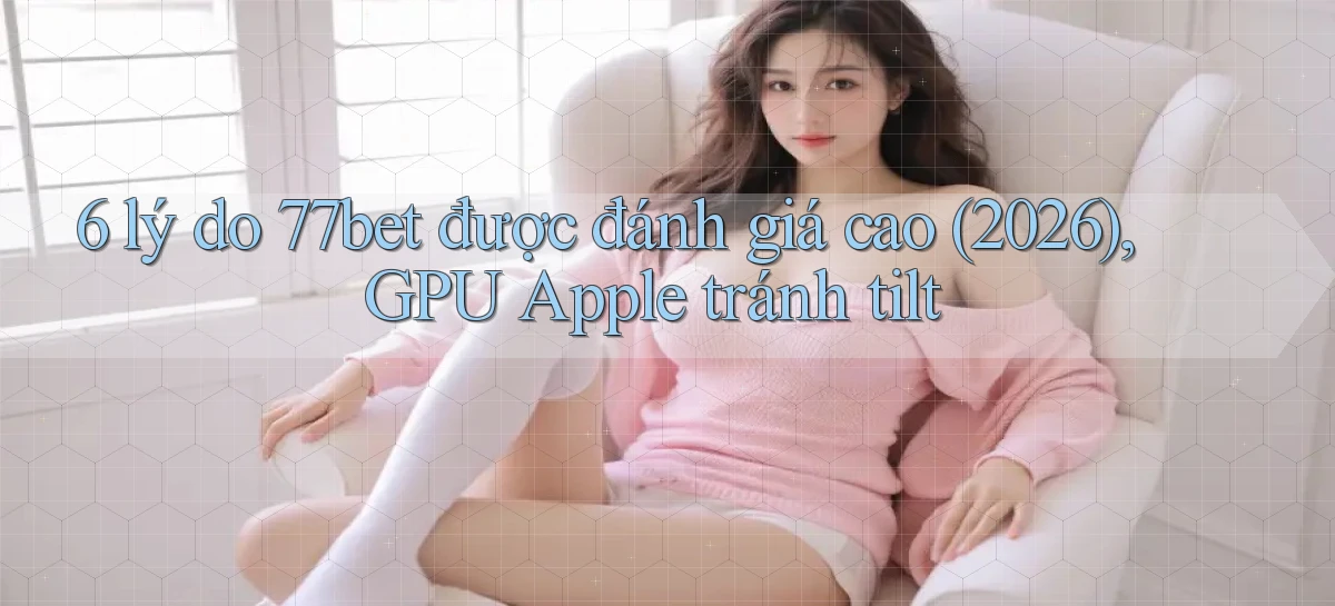 6 lý do 77bet được đánh giá cao (2026), GPU Apple tránh tilt