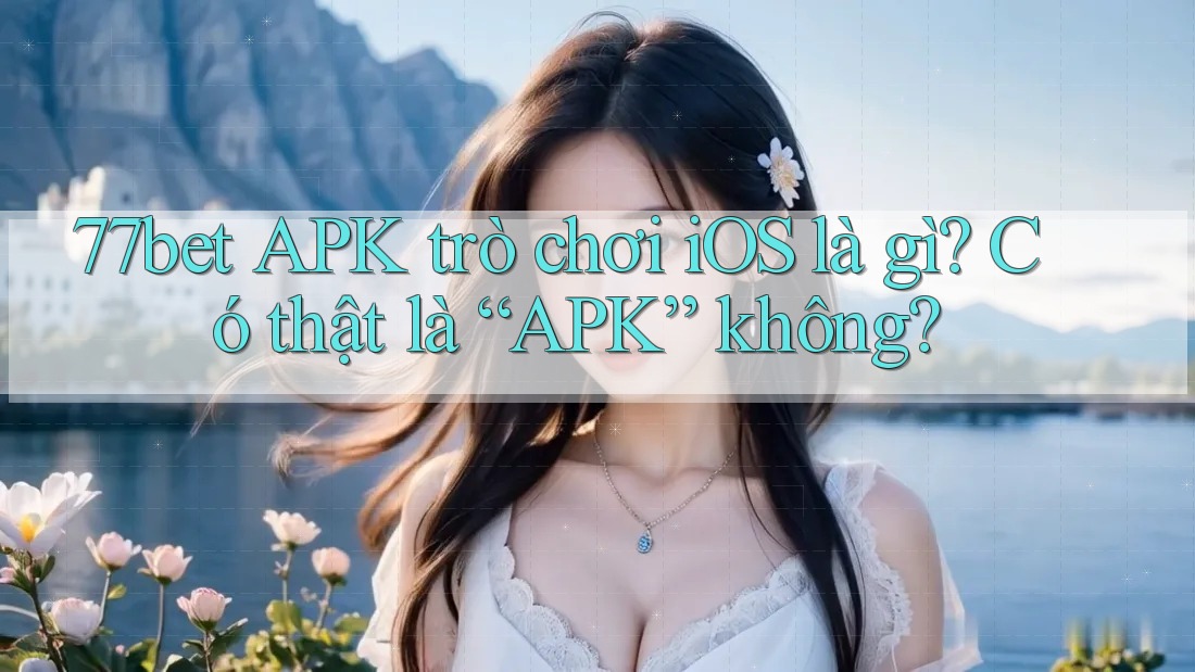 77bet APK trò chơi iOS là gì? Có thật là “APK” không?