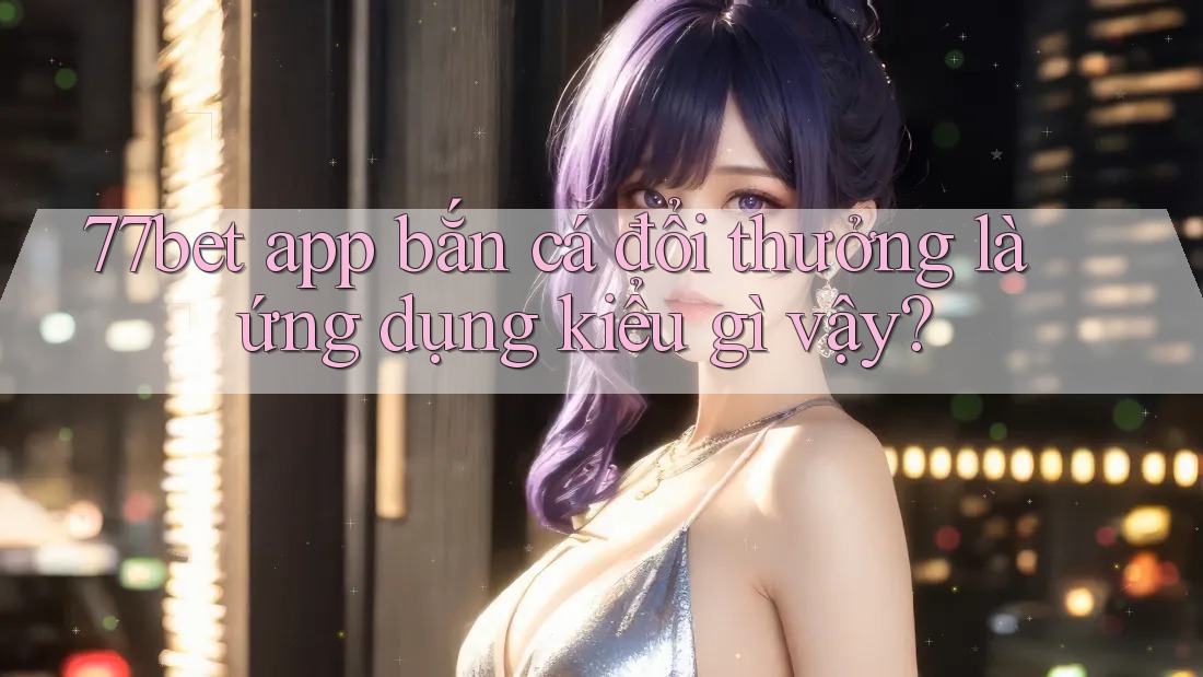 77bet app bắn cá đổi thưởng là ứng dụng kiểu gì vậy?