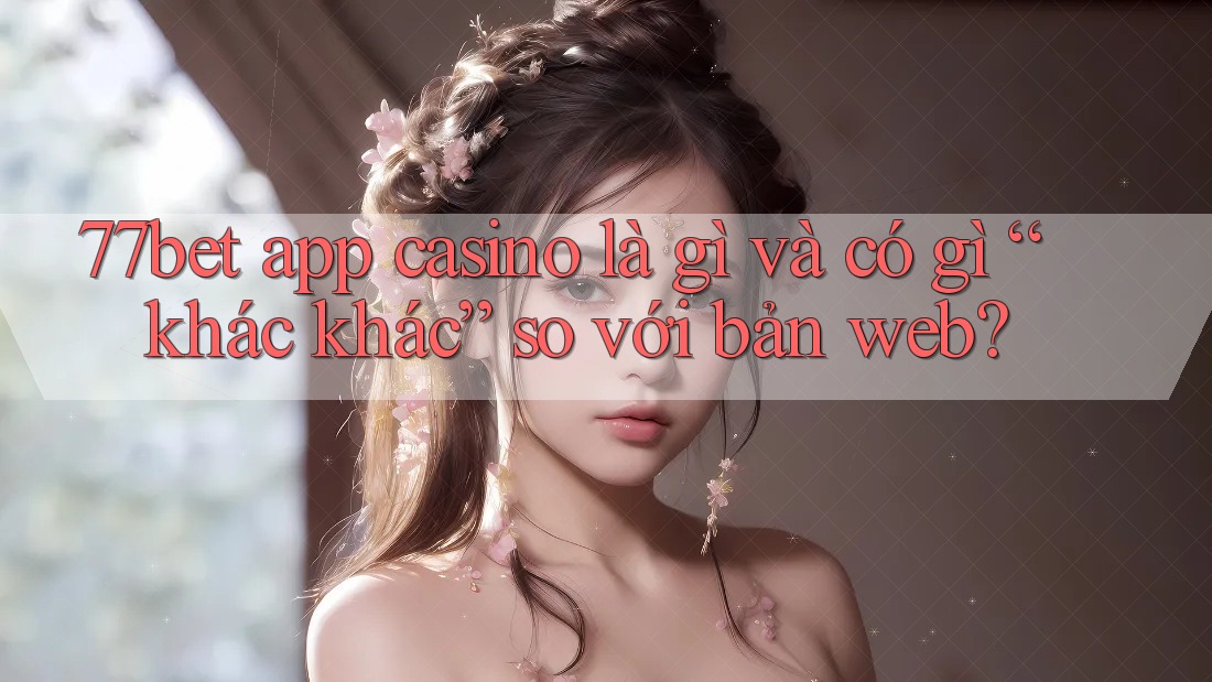77bet app casino là gì và có gì “khác khác” so với bản web?