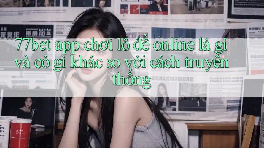 77bet app chơi lô đề online là gì và có gì khác so với cách truyền thống
