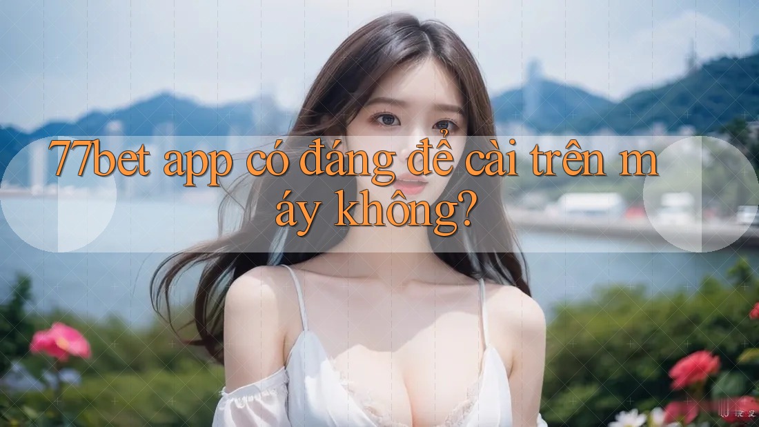 77bet app có đáng để cài trên máy không?