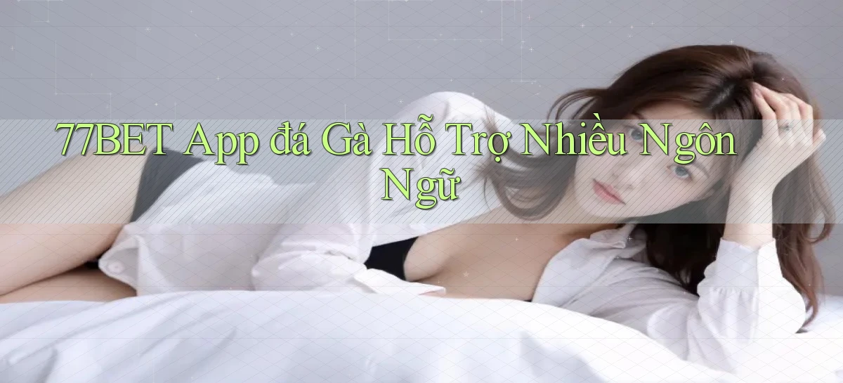 77bet  app đá gà hỗ trợ nhiều ngôn ngữ