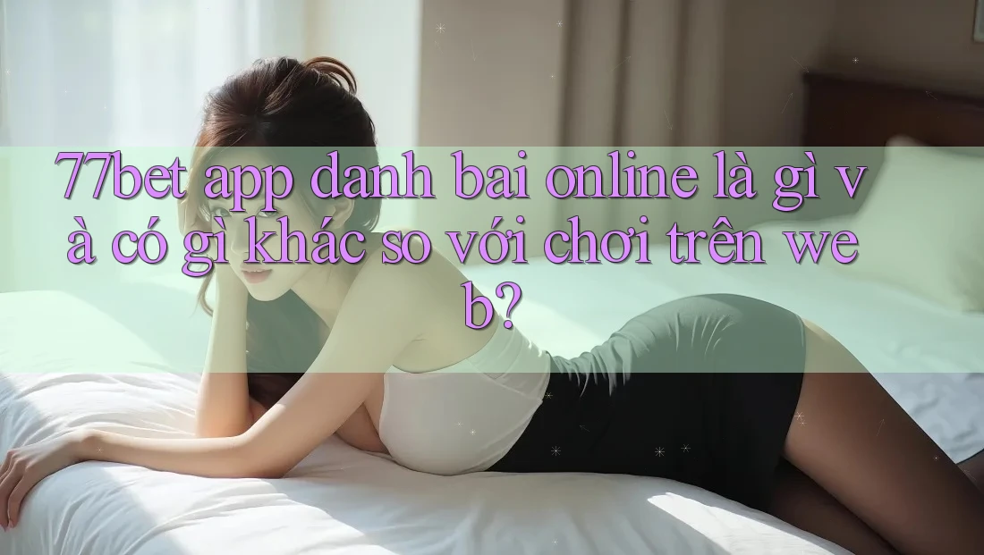 77bet app danh bai online là gì và có gì khác so với chơi trên web?