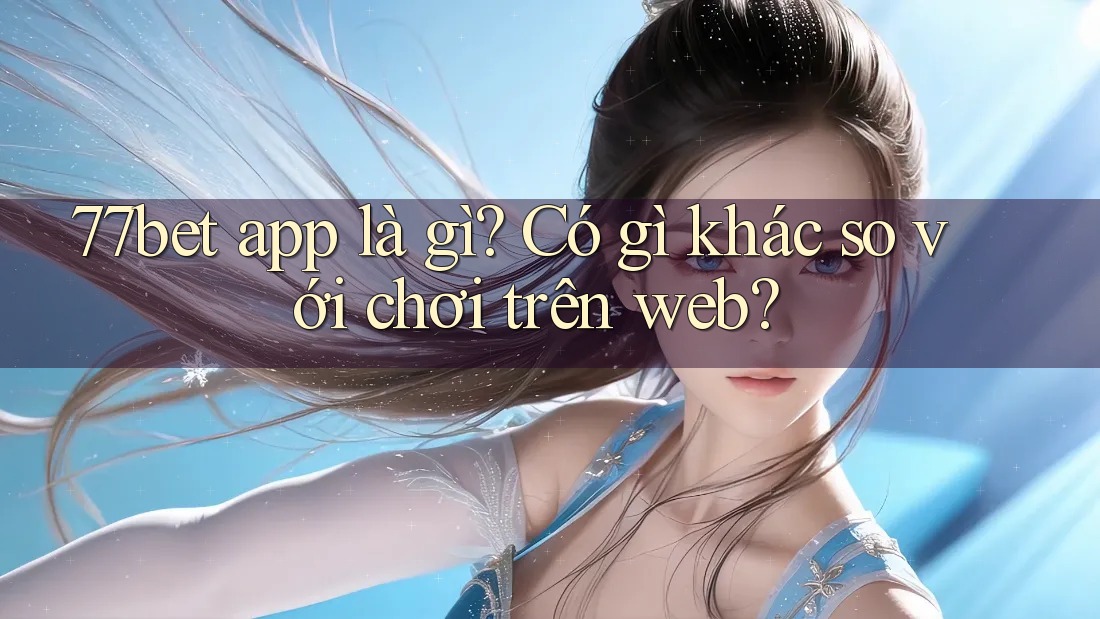77bet app là gì? Có gì khác so với chơi trên web?