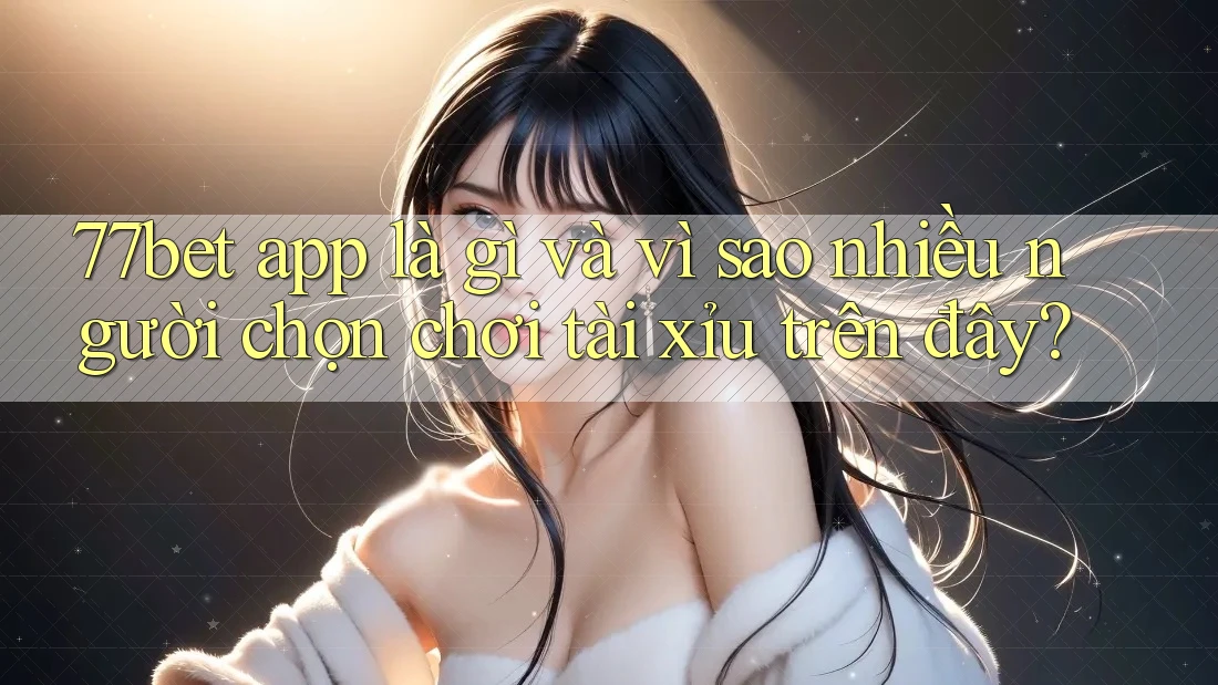 77bet app là gì và vì sao nhiều người chọn chơi tài xỉu trên đây?