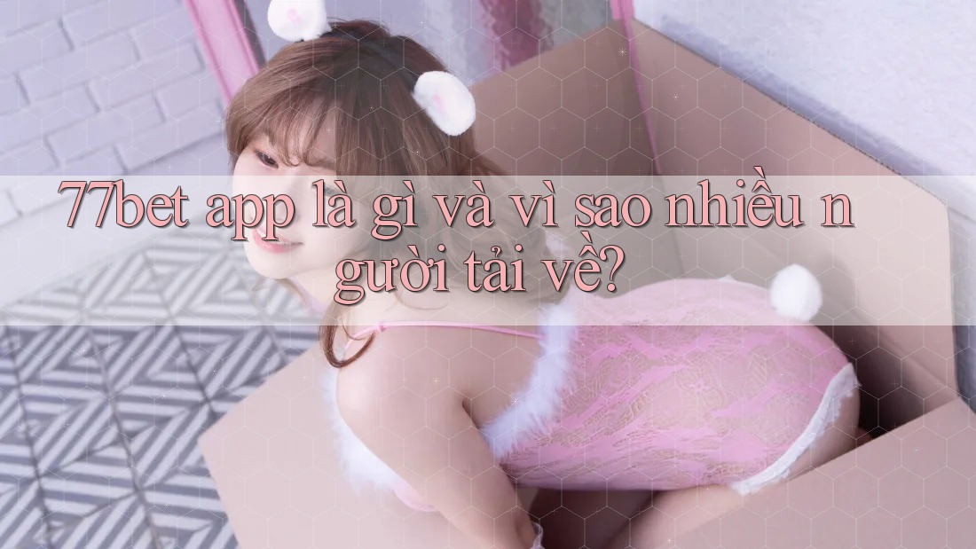 77bet app là gì và vì sao nhiều người tải về? 77bet app là gì và vì sao nhiều người tải về?