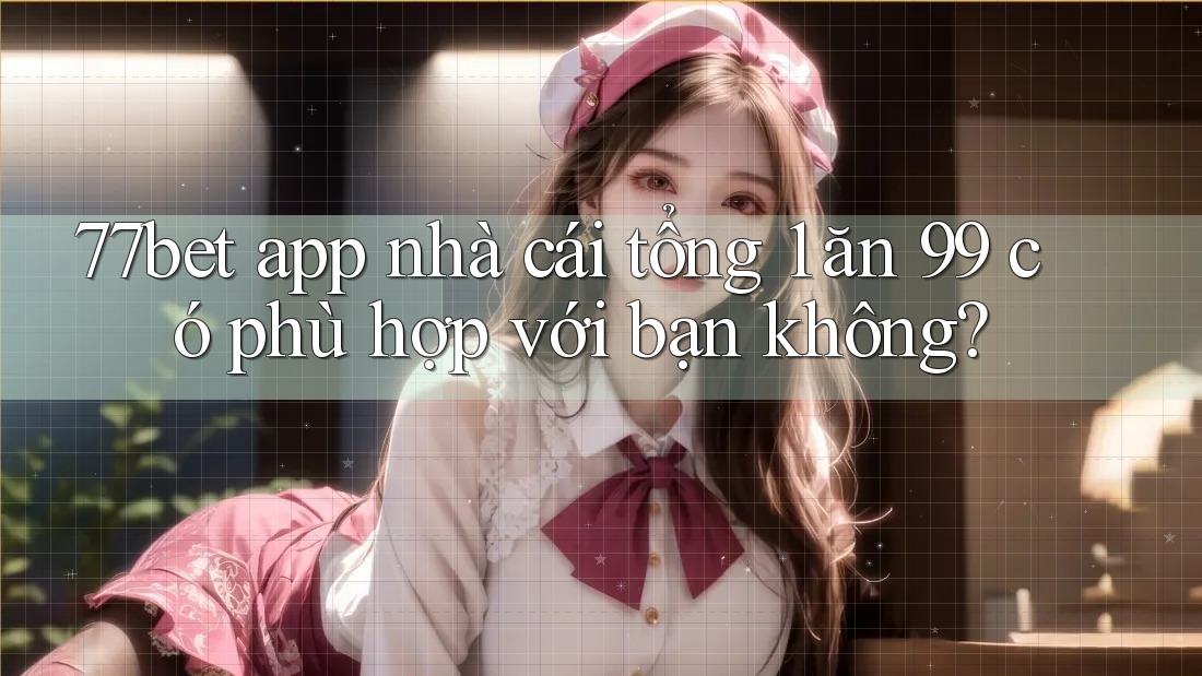 77bet app nhà cái tổng 1 ăn 99 có phù hợp với bạn không?