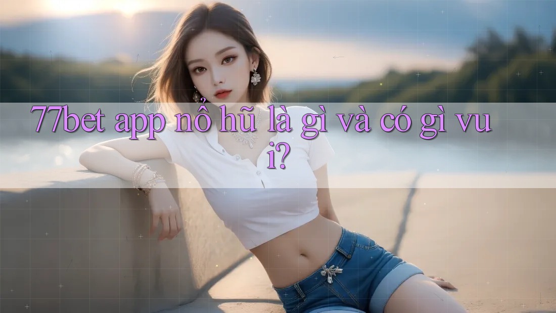 77bet app nổ hũ là gì và có gì vui?