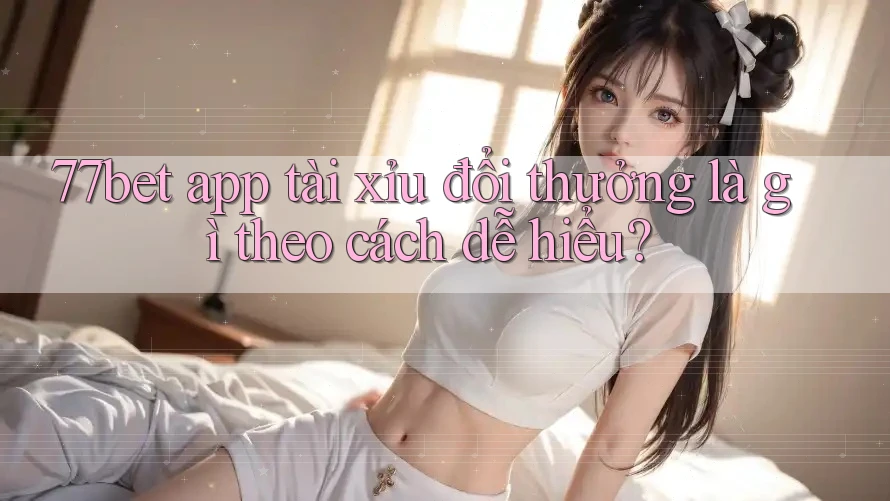 77bet app tài xỉu đổi thưởng là gì theo cách dễ hiểu?