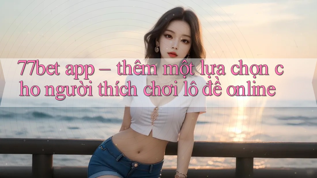 77bet app – thêm một lựa chọn cho người thích chơi lô đề online 77bet app – thêm một lựa chọn cho người thích chơi lô đề online