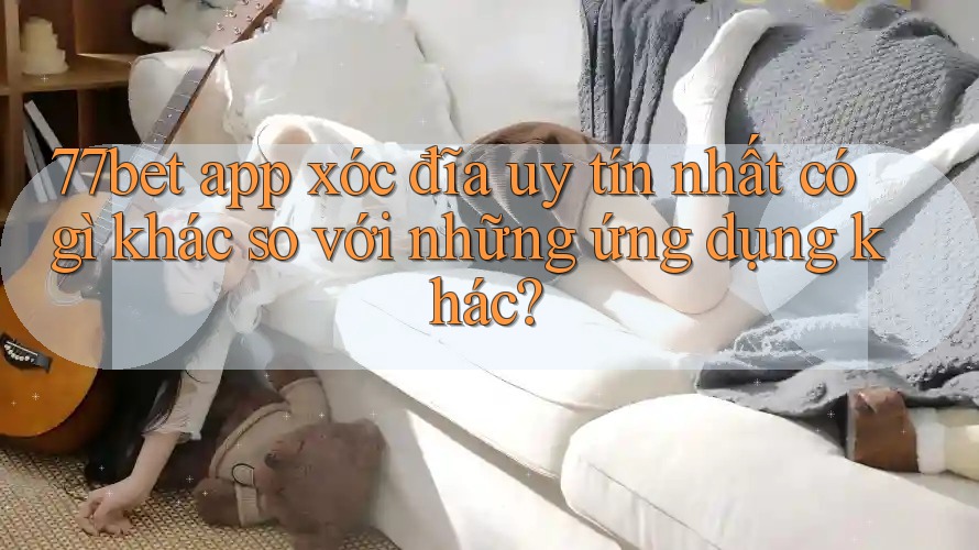 77bet app xóc đĩa uy tín nhất có gì khác so với những ứng dụng khác? 77bet app xóc đĩa uy tín nhất có gì khác so với những ứng dụng khác?