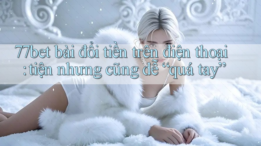 77bet bài đổi tiền trên điện thoại: tiện nhưng cũng dễ “quá tay” 77bet bài đổi tiền trên điện thoại: tiện nhưng cũng dễ “quá tay”