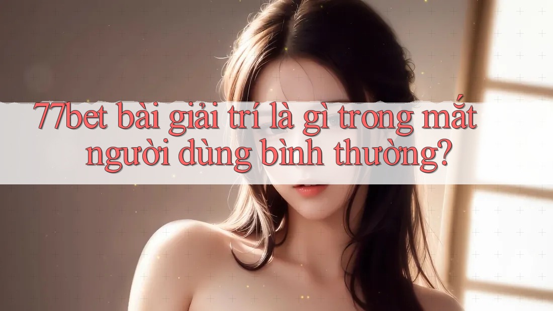 77bet bài giải trí là gì trong mắt người dùng bình thường? 77bet bài giải trí là gì trong mắt người dùng bình thường?